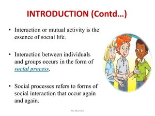 • Interaction or mutual activity is the
essence of social life.
• Interaction between individuals
and groups occurs in the form of
social process.
• Social processes refers to forms of
social interaction that occur again
and again.
Ms Manisha
INTRODUCTION (Contd…)
 