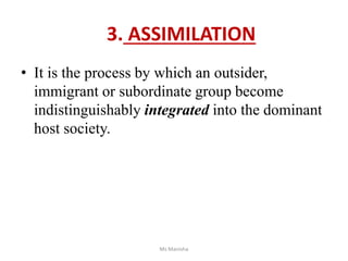 3. ASSIMILATION
• It is the process by which an outsider,
immigrant or subordinate group become
indistinguishably integrated into the dominant
host society.
Ms Manisha
 
