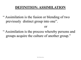 DEFINITION: ASSIMILATION
“ Assimilation is the fusion or blending of two
previously distinct group into one”.
or
“ Assimilation is the process whereby persons and
groups acquire the culture of another group.”
Ms Manisha
 