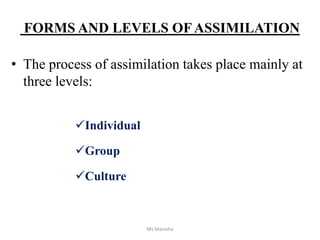 FORMS AND LEVELS OFASSIMILATION
• The process of assimilation takes place mainly at
three levels:
Individual
Group
Culture
Ms Manisha
 