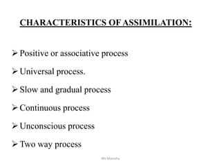 CHARACTERISTICS OF ASSIMILATION:
Positive or associative process
Universal process.
Slow and gradual process
Continuous process
Unconscious process
Two way process
Ms Manisha
 