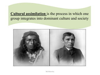 Cultural assimilation is the process in which one
group integrates into dominant culture and society
Ms Manisha
 