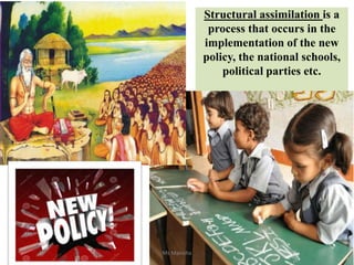 Structural assimilation is a
process that occurs in the
implementation of the new
policy, the national schools,
political parties etc.
Ms Manisha
 