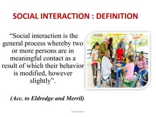 SOCIAL INTERACTION : DEFINITION
“Social interaction is the
general process whereby two
or more persons are in
meaningful contact as a
result of which their behavior
is modified, however
slightly”.
(Acc. to Eldredge and Merril)
Ms Manisha
 
