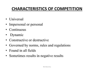 CHARACTERISTICS OF COMPETITION
• Universal
• Impersonal or personal
• Continuous
• Dynamic
• Constructive or destructive
• Governed by norms, rules and regulations
• Found in all fields
• Sometimes results in negative results
Ms Manisha
 
