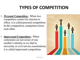 TYPES OF COMPETITION
• Personal Competition - When two
competitors contest for election to
office, it is called personal competition.
In this competition, competitors know
each other.
• Impersonal Competition - When
contestants are not aware of one
another’s identity as we find in
university or civil service examinations,
it is called impersonal competition.
Ms Manisha
 