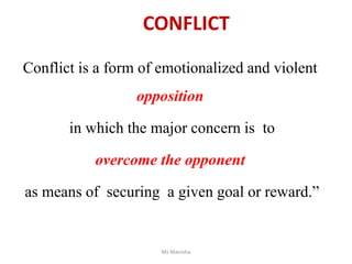 CONFLICT
Conflict is a form of emotionalized and violent
opposition
in which the major concern is to
overcome the opponent
as means of securing a given goal or reward.”
Ms Manisha
 