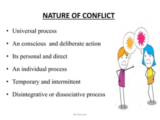 NATURE OF CONFLICT
• Universal process
• An conscious and deliberate action
• Its personal and direct
• An individual process
• Temporary and intermittent
• Disintegrative or dissociative process
Ms Manisha
 
