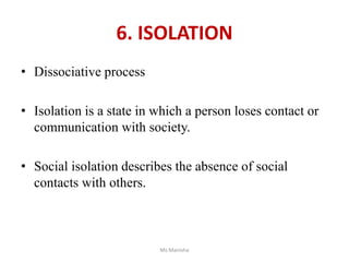 6. ISOLATION
• Dissociative process
• Isolation is a state in which a person loses contact or
communication with society.
• Social isolation describes the absence of social
contacts with others.
Ms Manisha
 