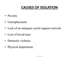 CAUSES OF ISOLATION
• Poverty
• Unemployment
• Lack of an adequate social support network
• Loss of loved ones
• Domestic violence
• Physical impairment
Ms Manisha
 