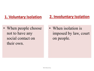 1. Voluntary Isolation
• When people choose
not to have any
social contact on
their own.
• When isolation is
imposed by law, court
on people.
Ms Manisha
2. Involuntary Isolation
 