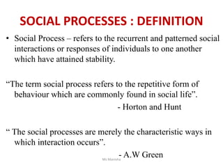 • Social Process – refers to the recurrent and patterned social
interactions or responses of individuals to one another
which have attained stability.
“The term social process refers to the repetitive form of
behaviour which are commonly found in social life”.
- Horton and Hunt
“ The social processes are merely the characteristic ways in
which interaction occurs”.
- A.W Green
Ms Manisha
SOCIAL PROCESSES : DEFINITION
 