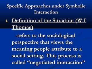 Specific Approaches under SymbolicSpecific Approaches under Symbolic
InteractionInteraction
1.1. Definition of the Situation (W.IDefinition of the Situation (W.I
Thomas)Thomas)
-refers to the sociological-refers to the sociological
perspective that views theperspective that views the
meaning people attribute to ameaning people attribute to a
social setting. This process issocial setting. This process is
called “negotiated interaction”called “negotiated interaction”
 