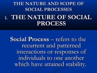 THE NATURE AND SCOPE OFTHE NATURE AND SCOPE OF
SOCIAL PROCESSESSOCIAL PROCESSES
1.1. THE NATURE OF SOCIALTHE NATURE OF SOCIAL
PROCESSPROCESS
Social ProcessSocial Process – refers to the– refers to the
recurrent and patternedrecurrent and patterned
interactions or responses ofinteractions or responses of
individuals to one anotherindividuals to one another
which have attained stability.which have attained stability.
 