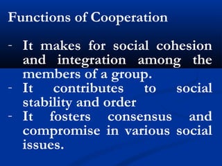 Functions of Cooperation
- It makes for social cohesion
and integration among the
members of a group.
- It contributes to social
stability and order
- It fosters consensus and
compromise in various social
issues.
 