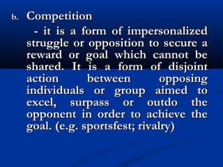 b.b. CompetitionCompetition
- it is a form of impersonalized- it is a form of impersonalized
struggle or opposition to secure astruggle or opposition to secure a
reward or goal which cannot bereward or goal which cannot be
shared. It is a form of disjointshared. It is a form of disjoint
action between opposingaction between opposing
individuals or group aimed toindividuals or group aimed to
excel, surpass or outdo theexcel, surpass or outdo the
opponent in order to achieve theopponent in order to achieve the
goal. (e.g. sportsfest; rivalry)goal. (e.g. sportsfest; rivalry)
 