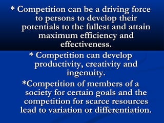 * Competition can be a driving force* Competition can be a driving force
to persons to develop theirto persons to develop their
potentials to the fullest and attainpotentials to the fullest and attain
maximum efficiency andmaximum efficiency and
effectiveness.effectiveness.
* Competition can develop* Competition can develop
productivity, creativity andproductivity, creativity and
ingenuity.ingenuity.
*Competition of members of a*Competition of members of a
society for certain goals and thesociety for certain goals and the
competition for scarce resourcescompetition for scarce resources
lead to variation or differentiation.lead to variation or differentiation.
 