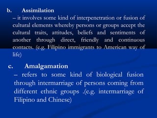 c. Amalgamation
– refers to some kind of biological fusion
through intermarriage of persons coming from
different ethnic groups .(e.g. intermarriage of
Filipino and Chinese)
b. Assimilation
– it involves some kind of interpenetration or fusion of
cultural elements whereby persons or groups accept the
cultural traits, attitudes, beliefs and sentiments of
another through direct, friendly and continuous
contacts. (e.g. Filipino immigrants to American way of
life)
 
