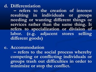 d. Differentiation
– refers to the creation of interest
resulting in individuals or groups
needing or wanting different things or
services rather than the same thing. It
refers to specialization or division of
labor. (e.g. adjacent stores selling
different goods)
e. Accommodation
– refers to the social process whereby
competing or conflicting individuals or
groups trash out difficulties in order to
minimize or stop the conflict.
 