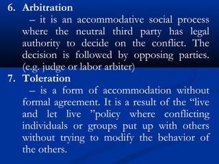 6. Arbitration
– it is an accommodative social process
where the neutral third party has legal
authority to decide on the conflict. The
decision is followed by opposing parties.
(e.g. judge or labor arbiter)
7. Toleration
– is a form of accommodation without
formal agreement. It is a result of the “live
and let live ”policy where conflicting
individuals or groups put up with others
without trying to modify the behavior of
the others.
 