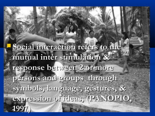  Social interactionSocial interaction refers to therefers to the
mutual inter stimulation &mutual inter stimulation &
response between 2 or moreresponse between 2 or more
persons and groups throughpersons and groups through
symbols, language, gestures, &symbols, language, gestures, &
expression of ideas, (PANOPIO,expression of ideas, (PANOPIO,
1997)1997)
 