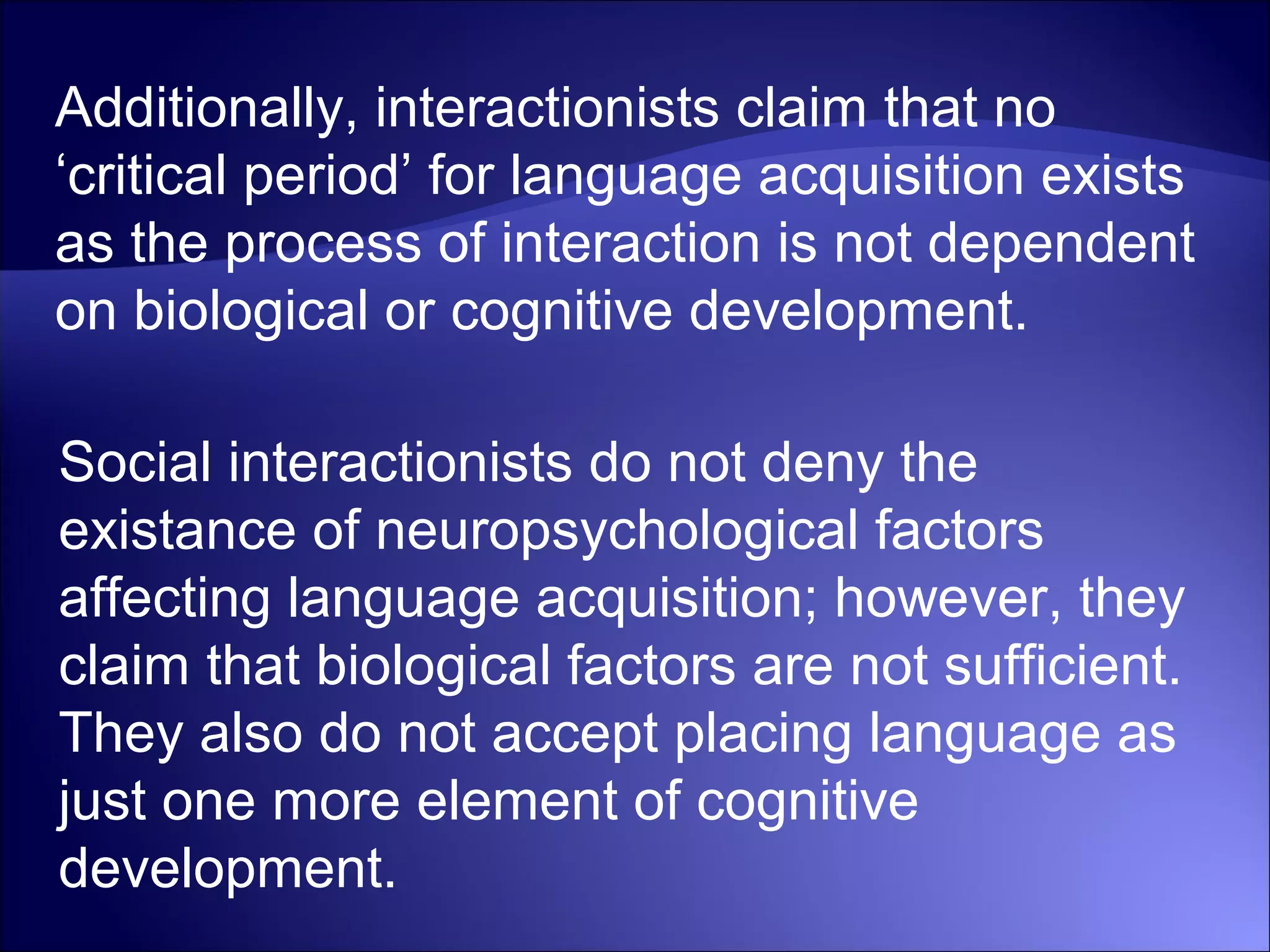Additionally, interactionists claim that no
‘critical period’ for language acquisition exists
as the process of interaction is not dependent
on biological or cognitive development.
Social interactionists do not deny the
existance of neuropsychological factors
affecting language acquisition; however, they
claim that biological factors are not sufficient.
They also do not accept placing language as
just one more element of cognitive
development.
 
