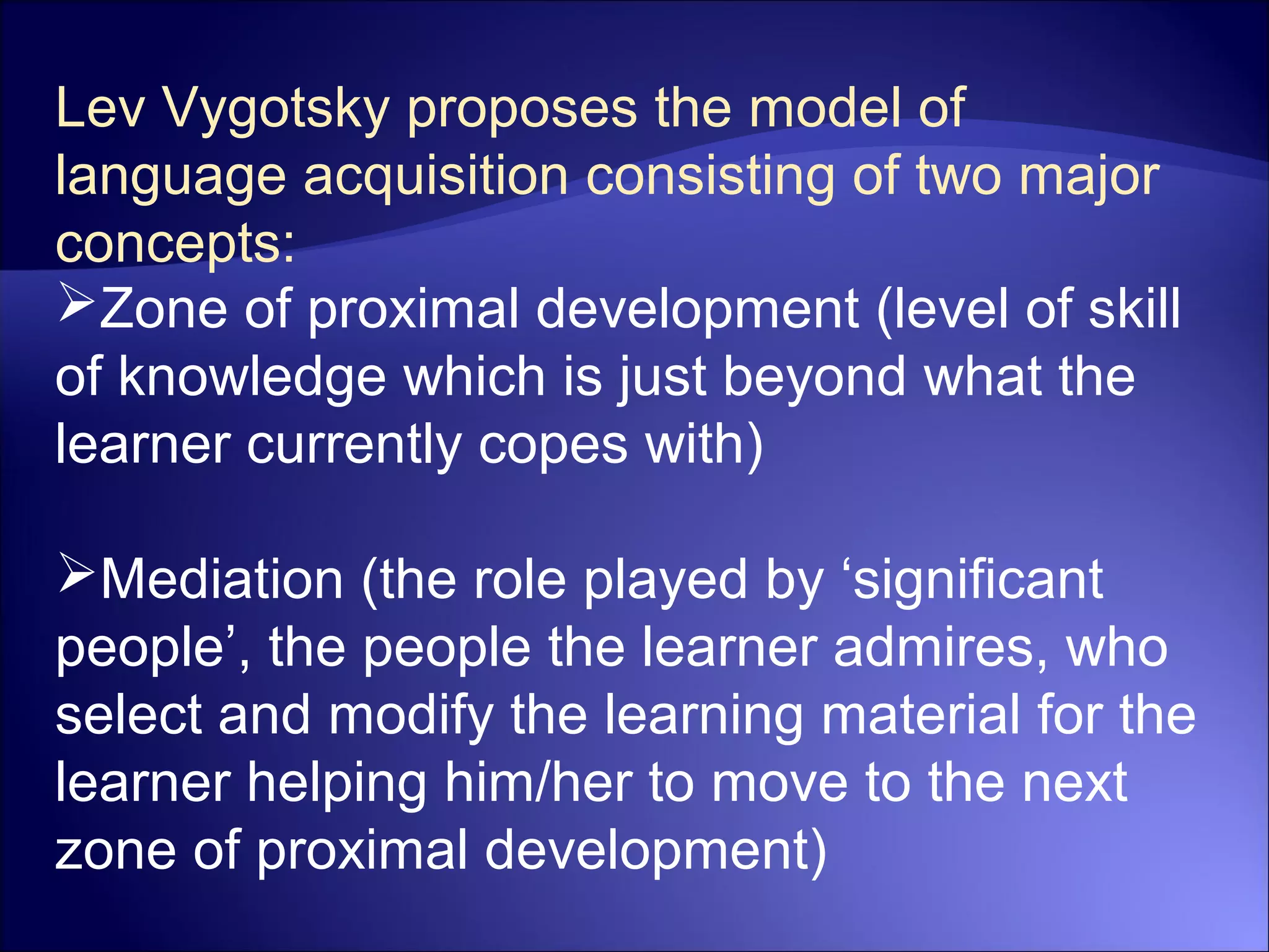 Lev Vygotsky proposes the model of
language acquisition consisting of two major
concepts:
Zone of proximal development (level of skill
of knowledge which is just beyond what the
learner currently copes with)
Mediation (the role played by ‘significant
people’, the people the learner admires, who
select and modify the learning material for the
learner helping him/her to move to the next
zone of proximal development)
 