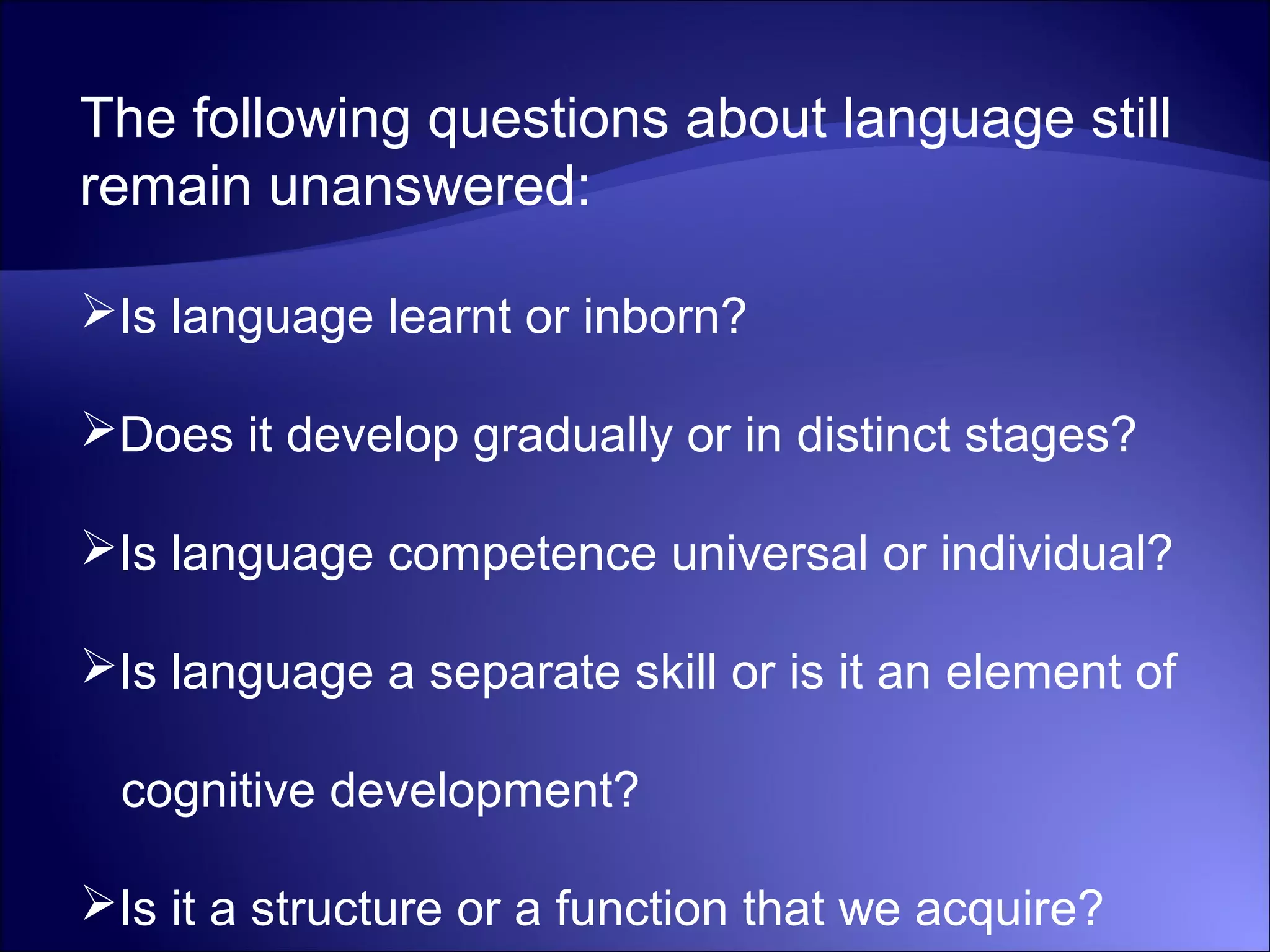 The following questions about language still
remain unanswered:
Is language learnt or inborn?
Does it develop gradually or in distinct stages?
Is language competence universal or individual?
Is language a separate skill or is it an element of
cognitive development?
Is it a structure or a function that we acquire?
 