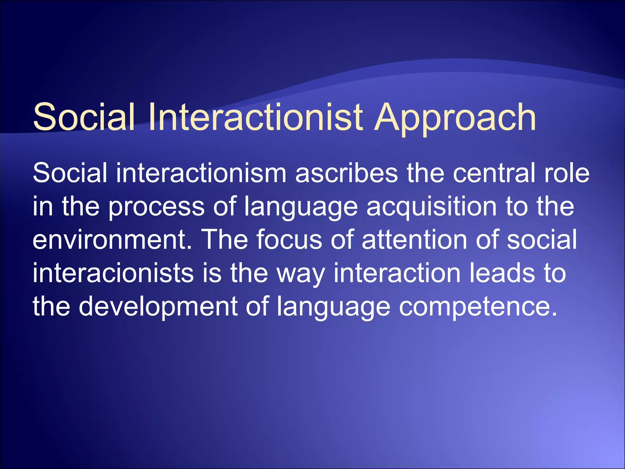 Social Interactionist Approach
Social interactionism ascribes the central role
in the process of language acquisition to the
environment. The focus of attention of social
interacionists is the way interaction leads to
the development of language competence.
 