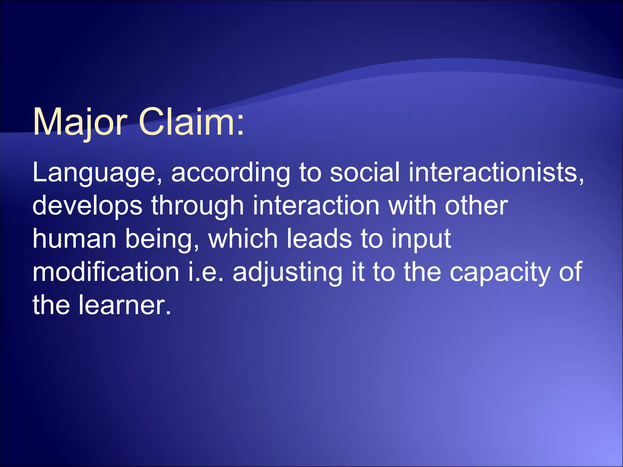 Major Claim:
Language, according to social interactionists,
develops through interaction with other
human being, which leads to input
modification i.e. adjusting it to the capacity of
the learner.
 