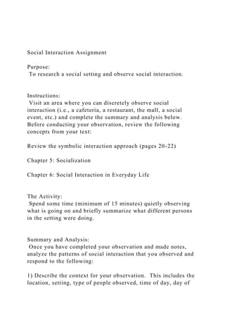 Social Interaction Assignment
Purpose:
To research a social setting and observe social interaction.
Instructions:
Visit an area where you can discretely observe social
interaction (i.e., a cafeteria, a restaurant, the mall, a social
event, etc.) and complete the summary and analysis below.
Before conducting your observation, review the following
concepts from your text:
Review the symbolic interaction approach (pages 20-22)
Chapter 5: Socialization
Chapter 6: Social Interaction in Everyday Life
The Activity:
Spend some time (minimum of 15 minutes) quietly observing
what is going on and briefly summarize what different persons
in the setting were doing.
Summary and Analysis:
Once you have completed your observation and made notes,
analyze the patterns of social interaction that you observed and
respond to the following:
1) Describe the context for your observation. This includes the
location, setting, type of people observed, time of day, day of
 