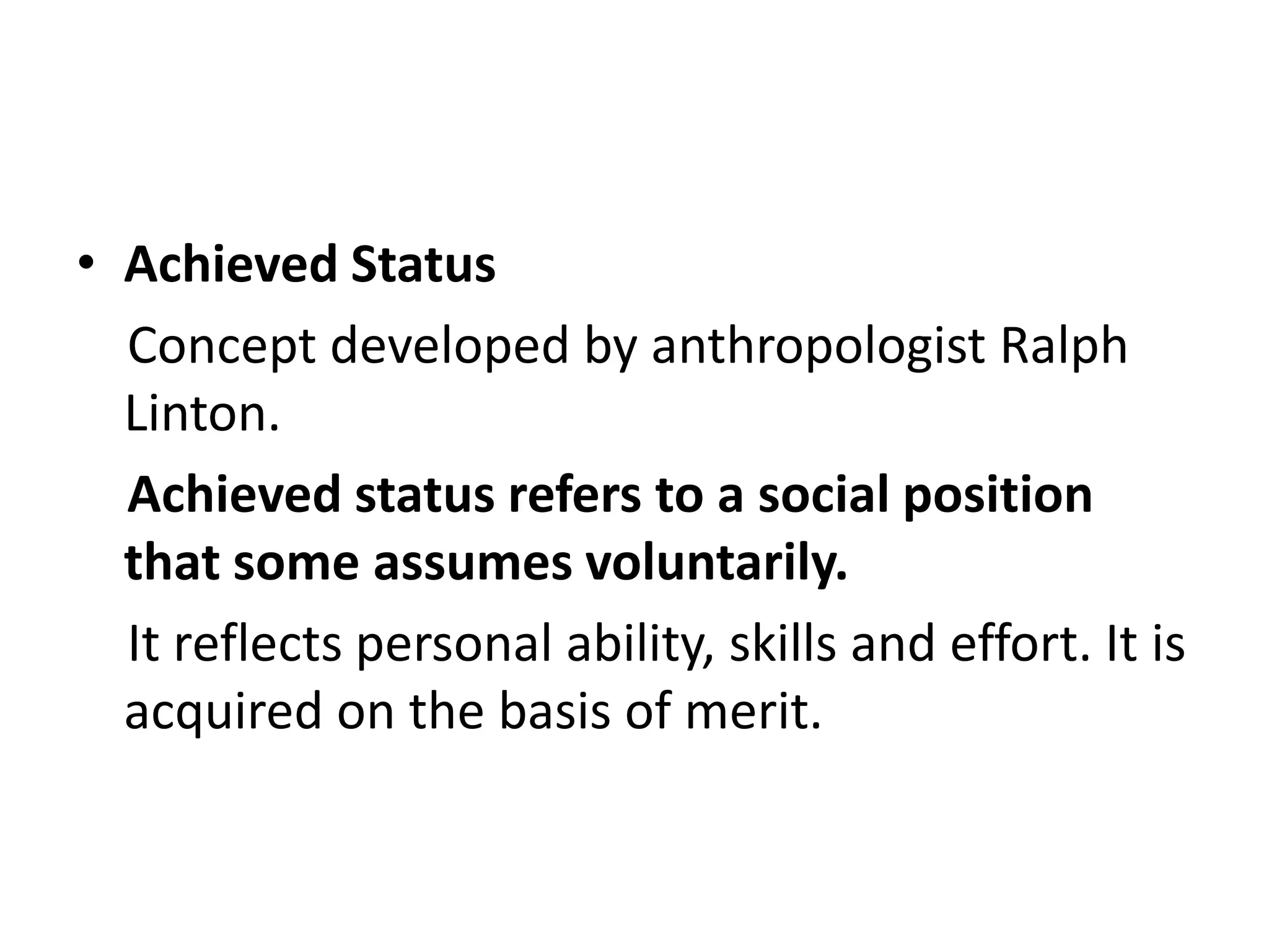 • Achieved Status
Concept developed by anthropologist Ralph
Linton.
Achieved status refers to a social position
that some assumes voluntarily.
It reflects personal ability, skills and effort. It is
acquired on the basis of merit.
 