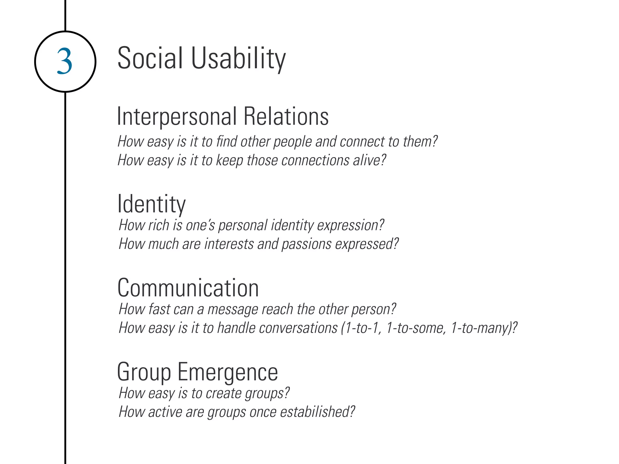 Social Usability
3
Interpersonal Relations
How easy is it to find other people and connect to them?
How easy is it to keep those connections alive?
Identity
How rich is one’s personal identity expression?
How much are interests and passions expressed?
Communication
How fast can a message reach the other person?
How easy is it to handle conversations (1-to-1, 1-to-some, 1-to-many)?
Group Emergence
How easy is to create groups?
How active are groups once estabilished?
 