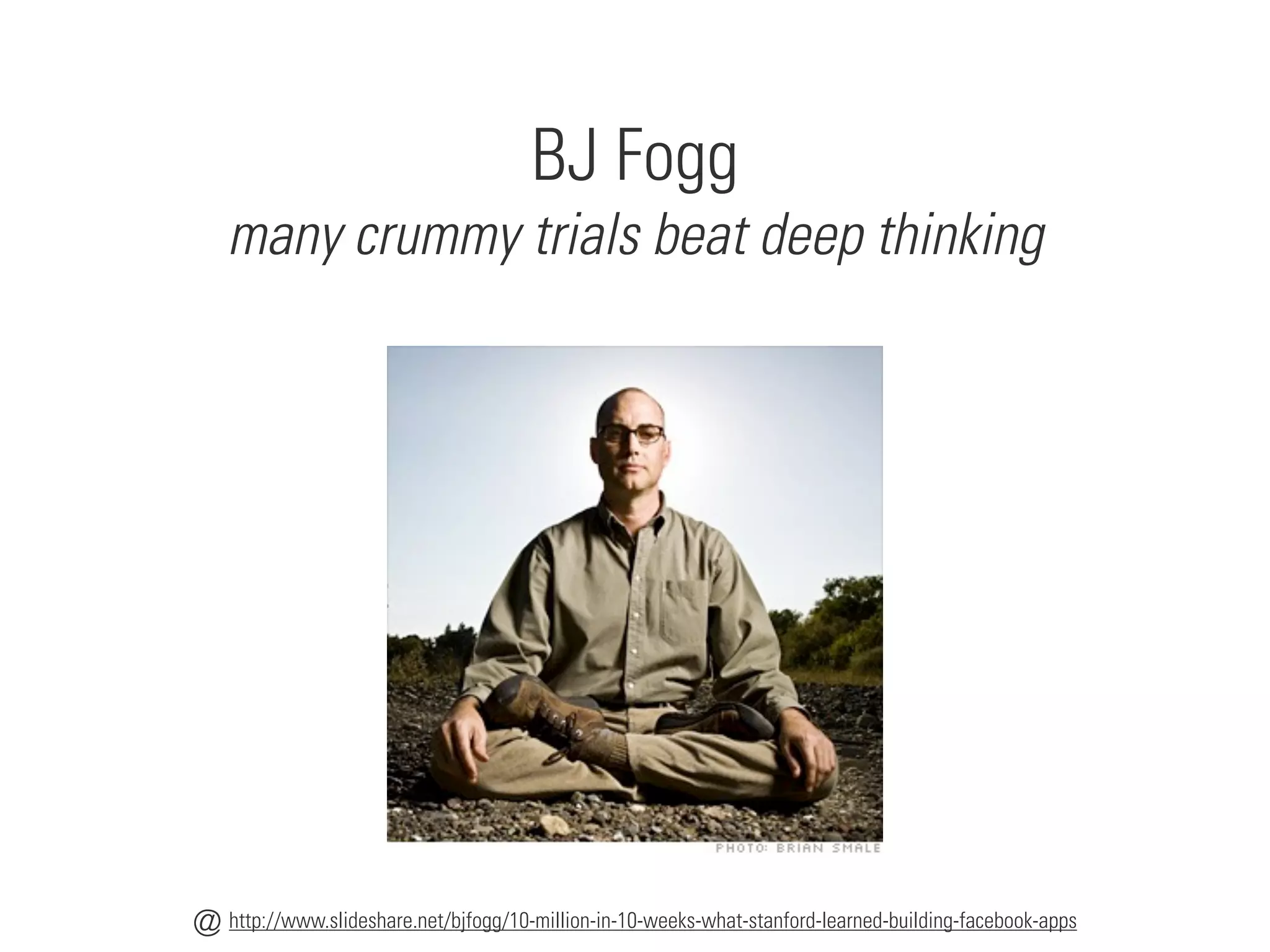 BJ Fogg
many crummy trials beat deep thinking
http://www.slideshare.net/bjfogg/10-million-in-10-weeks-what-stanford-learned-building-facebook-apps
@
 