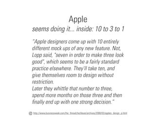 Apple
seems doing it... inside: 10 to 3 to 1
http://www.businessweek.com/the_thread/techbeat/archives/2008/03/apples_design_p.html
@
“Apple designers come up with 10 entirely
different mock ups of any new feature. Not,
Lopp said, "seven in order to make three look
good", which seems to be a fairly standard
practice elsewhere. They'll take ten, and
give themselves room to design without
restriction.
Later they whittle that number to three,
spend more months on those three and then
finally end up with one strong decision.”
 