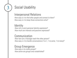 3   Social Usability
    Interpersonal Relations
    How easy is it to ﬁnd other people and connect to them?
    How easy is it to keep those connections alive?


    Identity
    How rich is one’s personal identity expression?
    How much are interests and passions expressed?


    Communication
    How fast can a message reach the other person?
    How easy is it to handle conversations (1-to-1, 1-to-some, 1-to-many)?


    Group Emergence
    How easy is to create groups?
    How active are groups once estabilished?
 