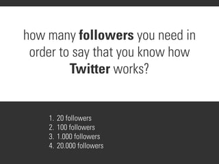 how many followers you need in
 order to say that you know how
         Twitter works?


    1.   20 followers
    2.   100 followers
    3.   1.000 followers
    4.   20.000 followers
 