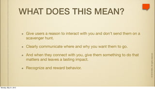 WHAT DOES THIS MEAN?

                        Give users a reason to interact with you and don’t send them on a
                        scavenger hunt.

                        Clearly communicate where and why you want them to go.




                                                                                            © 2010 IDEA. All rights reserved.
                        And when they connect with you, give them something to do that
                        matters and leaves a lasting impact.

                        Recognize and reward behavior.



Monday, May 31, 2010
 