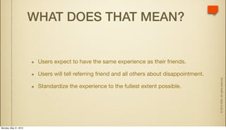 WHAT DOES THAT MEAN?


                        Users expect to have the same experience as their friends.

                        Users will tell referring friend and all others about disappointment.




                                                                                                © 2010 IDEA. All rights reserved.
                        Standardize the experience to the fullest extent possible.




Monday, May 31, 2010
 