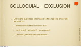 COLLOQUIAL = EXCLUSION

                        Only niche audiences understand certain regional or esoteric
                        terminology.

                          Immediately restrict audience size




                                                                                       © 2010 IDEA. All rights reserved.
                          Limit growth potential (in some cases)

                          Confuse (and frustrate) the masses




Monday, May 31, 2010
 