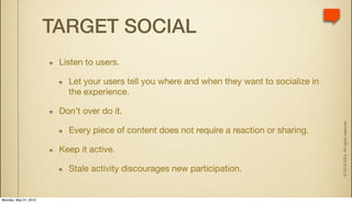 TARGET SOCIAL
                        Listen to users.

                          Let your users tell you where and when they want to socialize in
                          the experience.

                        Don’t over do it.




                                                                                             © 2010 IDEA. All rights reserved.
                          Every piece of content does not require a reaction or sharing.

                        Keep it active.

                          Stale activity discourages new participation.


Monday, May 31, 2010
 