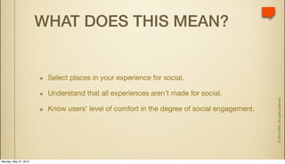 WHAT DOES THIS MEAN?


                        Select places in your experience for social.

                        Understand that all experiences aren’t made for social.




                                                                                           © 2010 IDEA. All rights reserved.
                        Know users’ level of comfort in the degree of social engagement.




Monday, May 31, 2010
 