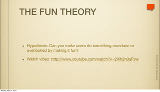 THE FUN THEORY


                        Hypothesis: Can you make users do something mundane or
                        overlooked by making it fun?




                                                                                  © 2010 IDEA. All rights reserved.
                        Watch video: http://www.youtube.com/watch?v=2lXh2n0aPyw




Monday, May 31, 2010
 