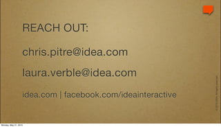 REACH OUT:

                   chris.pitre@idea.com
                   laura.verble@idea.com




                                                             © 2010 IDEA. All rights reserved.
                   idea.com | facebook.com/ideainteractive


Monday, May 31, 2010
 