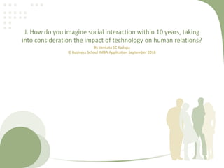 J. How do you imagine social interaction within 10 years, taking
into consideration the impact of technology on human relations?
By Venkata SC Kadapa
IE Business School IMBA Application September 2016
 