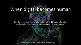 When digital becomes human
How do you imagine social interaction within 10 years, taking into
consideration the impact of technology on human relations?
Louis Vander Stichele – Application IE Business School
 