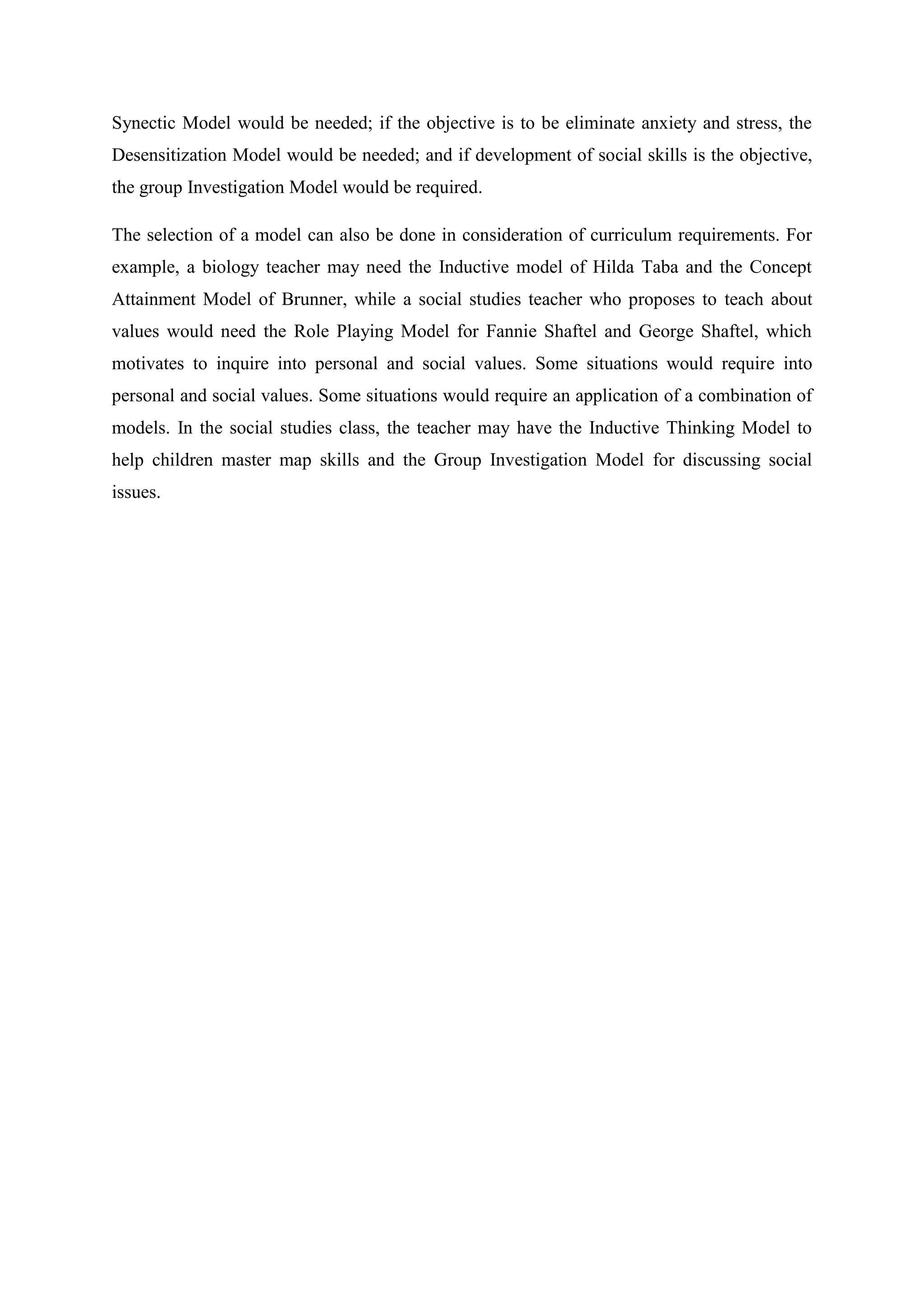 Synectic Model would be needed; if the objective is to be eliminate anxiety and stress, the
Desensitization Model would be needed; and if development of social skills is the objective,
the group Investigation Model would be required.

The selection of a model can also be done in consideration of curriculum requirements. For
example, a biology teacher may need the Inductive model of Hilda Taba and the Concept
Attainment Model of Brunner, while a social studies teacher who proposes to teach about
values would need the Role Playing Model for Fannie Shaftel and George Shaftel, which
motivates to inquire into personal and social values. Some situations would require into
personal and social values. Some situations would require an application of a combination of
models. In the social studies class, the teacher may have the Inductive Thinking Model to
help children master map skills and the Group Investigation Model for discussing social
issues.
 