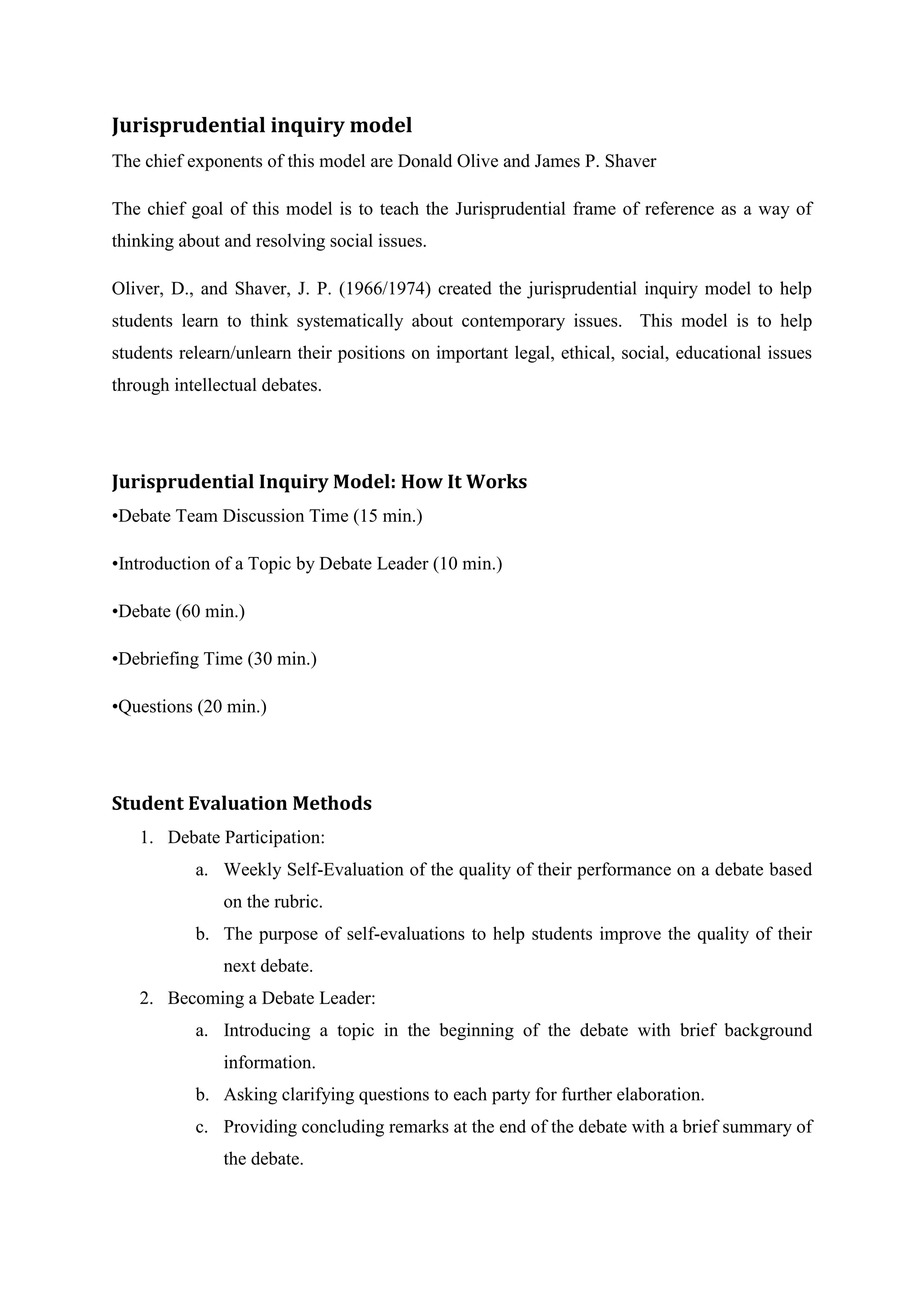 Jurisprudential inquiry model
The chief exponents of this model are Donald Olive and James P. Shaver

The chief goal of this model is to teach the Jurisprudential frame of reference as a way of
thinking about and resolving social issues.

Oliver, D., and Shaver, J. P. (1966/1974) created the jurisprudential inquiry model to help
students learn to think systematically about contemporary issues. This model is to help
students relearn/unlearn their positions on important legal, ethical, social, educational issues
through intellectual debates.




Jurisprudential Inquiry Model: How It Works
•Debate Team Discussion Time (15 min.)

•Introduction of a Topic by Debate Leader (10 min.)

•Debate (60 min.)

•Debriefing Time (30 min.)

•Questions (20 min.)




Student Evaluation Methods
   1. Debate Participation:
           a. Weekly Self-Evaluation of the quality of their performance on a debate based
               on the rubric.
           b. The purpose of self-evaluations to help students improve the quality of their
               next debate.
   2. Becoming a Debate Leader:
           a. Introducing a topic in the beginning of the debate with brief background
               information.
           b. Asking clarifying questions to each party for further elaboration.
           c. Providing concluding remarks at the end of the debate with a brief summary of
               the debate.
 