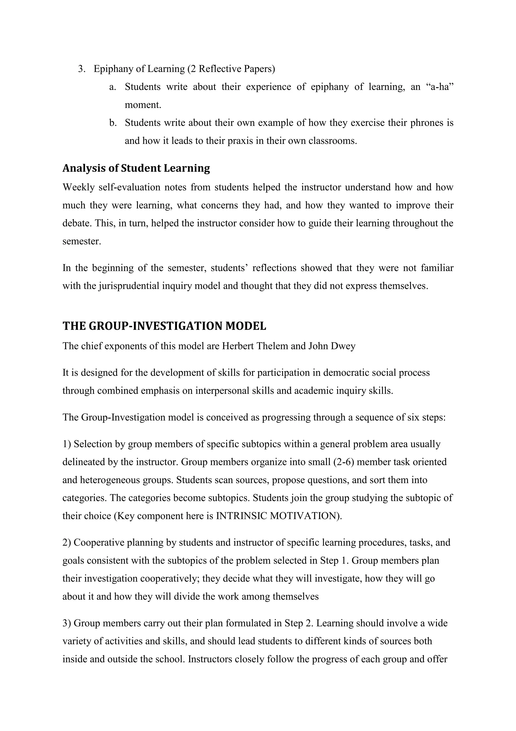 3. Epiphany of Learning (2 Reflective Papers)
            a. Students write about their experience of epiphany of learning, an “a-ha”
               moment.
            b. Students write about their own example of how they exercise their phrones is
               and how it leads to their praxis in their own classrooms.

Analysis of Student Learning
Weekly self-evaluation notes from students helped the instructor understand how and how
much they were learning, what concerns they had, and how they wanted to improve their
debate. This, in turn, helped the instructor consider how to guide their learning throughout the
semester.

In the beginning of the semester, students’ reflections showed that they were not familiar
with the jurisprudential inquiry model and thought that they did not express themselves.


THE GROUP-INVESTIGATION MODEL
The chief exponents of this model are Herbert Thelem and John Dwey

It is designed for the development of skills for participation in democratic social process
through combined emphasis on interpersonal skills and academic inquiry skills.

The Group-Investigation model is conceived as progressing through a sequence of six steps:

1) Selection by group members of specific subtopics within a general problem area usually
delineated by the instructor. Group members organize into small (2-6) member task oriented
and heterogeneous groups. Students scan sources, propose questions, and sort them into
categories. The categories become subtopics. Students join the group studying the subtopic of
their choice (Key component here is INTRINSIC MOTIVATION).

2) Cooperative planning by students and instructor of specific learning procedures, tasks, and
goals consistent with the subtopics of the problem selected in Step 1. Group members plan
their investigation cooperatively; they decide what they will investigate, how they will go
about it and how they will divide the work among themselves

3) Group members carry out their plan formulated in Step 2. Learning should involve a wide
variety of activities and skills, and should lead students to different kinds of sources both
inside and outside the school. Instructors closely follow the progress of each group and offer
 