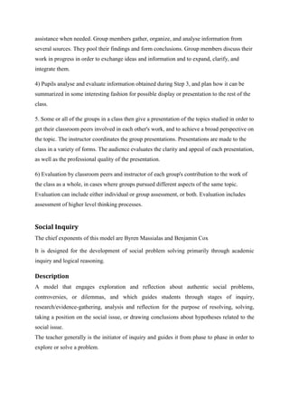 assistance when needed. Group members gather, organize, and analyse information from
several sources. They pool their findings and form conclusions. Group members discuss their
work in progress in order to exchange ideas and information and to expand, clarify, and
integrate them.

4) Pupils analyse and evaluate information obtained during Step 3, and plan how it can be
summarized in some interesting fashion for possible display or presentation to the rest of the
class.

5. Some or all of the groups in a class then give a presentation of the topics studied in order to
get their classroom peers involved in each other's work, and to achieve a broad perspective on
the topic. The instructor coordinates the group presentations. Presentations are made to the
class in a variety of forms. The audience evaluates the clarity and appeal of each presentation,
as well as the professional quality of the presentation.

6) Evaluation by classroom peers and instructor of each group's contribution to the work of
the class as a whole, in cases where groups pursued different aspects of the same topic.
Evaluation can include either individual or group assessment, or both. Evaluation includes
assessment of higher level thinking processes.


Social Inquiry
The chief exponents of this model are Byren Massialas and Benjamin Cox

It is designed for the development of social problem solving primarily through academic
inquiry and logical reasoning.

Description
A model that engages exploration and reflection about authentic social problems,
controversies, or dilemmas, and which guides students through stages of inquiry,
research/evidence-gathering, analysis and reflection for the purpose of resolving, solving,
taking a position on the social issue, or drawing conclusions about hypotheses related to the
social issue.
The teacher generally is the initiator of inquiry and guides it from phase to phase in order to
explore or solve a problem.
 